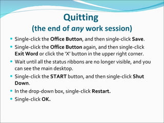 Quitting  (the end of  any  work session) Single-click   the  Office Button , and then single-click  Save . Single-click the  Office Button  again, and then single-click  Exit Word  or click the ‘X’ button in the upper right corner. Wait until all the status ribbons are no longer visible, and you can see the main desktop. Single-click the  START  button, and then single-click  Shut Down . In the drop-down box, single-click  Restart. Single-click  OK . 