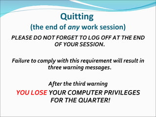 Quitting  (the end of  any  work session) PLEASE DO NOT FORGET TO LOG OFF AT THE END OF YOUR SESSION.    Failure to comply with this requirement will result in three warning messages.    After the third warning YOU LOSE  YOUR COMPUTER PRIVILEGES FOR THE QUARTER! 