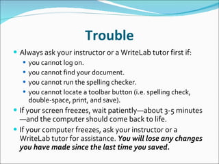 Trouble Always ask your instructor or a WriteLab tutor first if: you cannot log on. you cannot find your document. you cannot run the spelling checker. you cannot locate a toolbar button (i.e. spelling check, double-space, print, and save). If your screen freezes, wait patiently—about 3-5 minutes—and the computer should come back to life. If your computer freezes, ask your instructor or a WriteLab tutor for assistance.  You will lose any changes you have made since the last time you saved. 