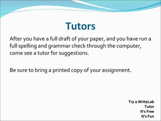 Tutors After you have a full draft of your paper, and you have run a full spelling and grammar check through the computer, come see a tutor for suggestions.   Be sure to bring a printed copy of your assignment. Try a WriteLab Tutor It’s Free It’s Fun 