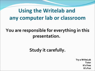 Using the Writelab and  any computer lab or classroom You are responsible for everything in this presentation.  Study it carefully. Try a WriteLab Tutor It’s Free It’s Fun 