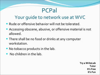 PCPal  Your guide to network use at WVC Rude or offensive behavior will not be tolerated. Accessing obscene, abusive, or offensive material is not allowed. There shall be no food or drinks at any computer workstation.  No tobacco products in the lab. No children in the lab. Try a WriteLab Tutor It’s Free It’s Fun 