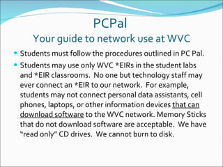 PCPal  Your guide to network use at WVC Students must follow the procedures outlined in PC Pal. Students may use only WVC *EIRs in the student labs and *EIR classrooms.  No one but technology staff may ever connect an *EIR to our network.  For example, students may not connect personal data assistants, cell phones, laptops, or other information devices  that can download software  to the WVC network. Memory Sticks that do not download software are acceptable.  We have “read only” CD drives.  We cannot burn to disk. 