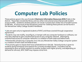 Computer Lab Policies These policies govern the use of student  Electronic Information Resources (EIRs*)  labs in the district.  These labs include the library and any other instructional areas that provide student access to EIRs.  Violations of these policies can result in prosecution and/or loss of student access to EIR labs.  A full account of the disciplinary action for violating these policies can be found in the Wenatchee Valley College Student Handbook.   Labs are open only to registered students of WVC and those covered through cooperative agreements. Students may not modify, reconfigure, or tamper with any computer hardware or software, nor may they attempt to gain unauthorized access to any computer network.  Attempting unauthorized access to computer networks is a violation of both state and federal laws. Intentionally introducing a computer virus into any Wenatchee Valley College computer system is a violation of both state and federal laws. First priority goes to classes that have scheduled time in the lab.  Second priority is given to students doing homework and research for currently enrolled classes.  A student may be requested to give up his/her position to another student with higher priority, and depending on demand for services, WVC Staff may impose a time limit. 