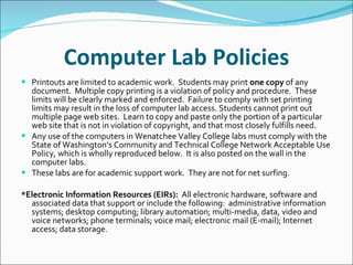 Computer Lab Policies Printouts are limited to academic work.  Students may print  one copy  of any document.  Multiple copy printing is a violation of policy and procedure.  These limits will be clearly marked and enforced.  Failure to comply with set printing limits may result in the loss of computer lab access. Students cannot print out multiple page web sites.  Learn to copy and paste only the portion of a particular web site that is not in violation of copyright, and that most closely fulfills need. Any use of the computers in Wenatchee Valley College labs must comply with the State of Washington’s Community and Technical College Network Acceptable Use Policy, which is wholly reproduced below.  It is also posted on the wall in the computer labs. These labs are for academic support work.  They are not for net surfing. *Electronic Information Resources (EIRs):   All electronic hardware, software and associated data that support or include the following:  administrative information systems; desktop computing; library automation; multi-media, data, video and voice networks; phone terminals; voice mail; electronic mail (E-mail); Internet access; data storage. 