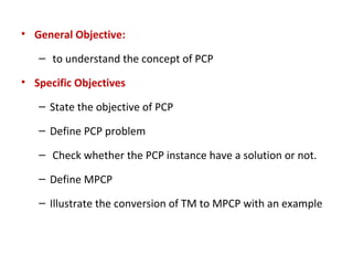 • General Objective:
– to understand the concept of PCP
• Specific Objectives
– State the objective of PCP
– Define PCP problem
– Check whether the PCP instance have a solution or not.
– Define MPCP
– Illustrate the conversion of TM to MPCP with an example
 