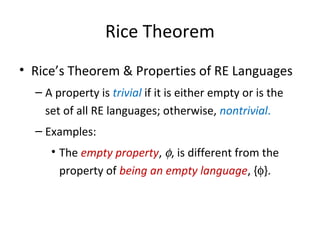 Rice Theorem
• Rice’s Theorem & Properties of RE Languages
– A property is trivial if it is either empty or is the
set of all RE languages; otherwise, nontrivial.
– Examples:
• The empty property, φ, is different from the
property of being an empty language, {φ}.
 