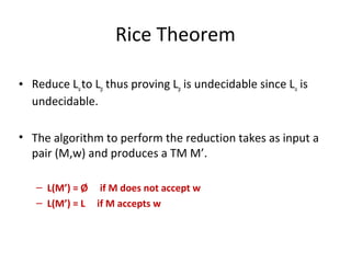 Rice Theorem
• Reduce Luto Lp thus proving Lp is undecidable since Lu is
undecidable.
• The algorithm to perform the reduction takes as input a
pair (M,w) and produces a TM M’.
– L(M’) = Ø if M does not accept w
– L(M’) = L if M accepts w
 