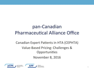 pan-­‐Canadian	
  	
  
Pharmaceu0cal	
  Alliance	
  Oﬃce	
  	
  
Canadian	
  Expert	
  Pa0ents	
  in	
  HTA	
  (CEPHTA)	
  	
  
Value-­‐Based	
  Pricing:	
  Challenges	
  &	
  
Opportuni0es	
  	
  	
  
November	
  8,	
  2016	
  	
  
1	
  
 