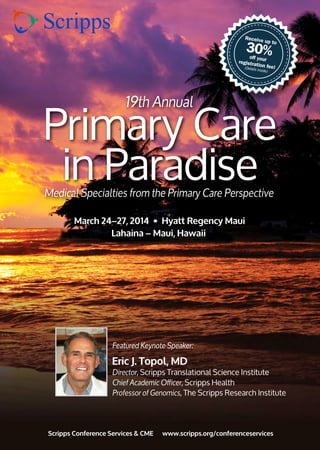 Receive up to
30%off yourregistration fee!(Details inside)
Primary Care
in Paradise
March 24–27, 2014 • Hyatt Regency Maui
Lahaina – Maui, Hawaii
19th Annual
Medical Specialties from the Primary Care Perspective
Scripps Conference Services & CME www.scripps.org/conferenceservices
Featured Keynote Speaker:
Eric J. Topol, MD
Director, Scripps Translational Science Institute
Chief Academic Officer, Scripps Health
Professor of Genomics, The Scripps Research Institute
 