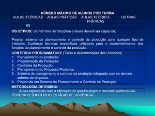 NÚMERO MÁXIMO DE ALUNOS POR TURMA
AULAS TEÓRICAS AULAS PRÁTICAS AULAS TEÓRICO-
PRÁTICAS
OUTRAS
65
OBJETIVOS: (ao término da disciplina o aluno deverá ser capaz de)
Projetar sistema de planejamento e controle da produção para qualquer tipo de
indústria. Conhecer técnicas específicas utilizadas para o desenvolvimento das
funções do planejamento e controle da produção.
CONTEÚDO PROGRAMÁTICO: (Título e descriminação das Unidades)
1. Planejamento da produção
2. Programação da Produção
3. Controles da Produção
4. Planejamento do Processo Produtivo
5. Sistema de planejamento e controle da produção integrado com os demais
setores da empresa.
6. Projeto de um Sistema de Planejamento e Controle da Produção
METODOLOGIA DE ENSINO:
Aulas expositivas com a utilização do quadro-negro e recursos audiovisuais.
PODERÁ SER INCLUÍDO ESTÁGIO DE DOCÊNCIA.
 