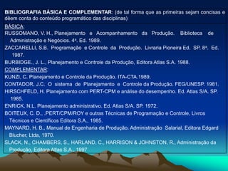BIBLIOGRAFIA BÁSICA E COMPLEMENTAR: (de tal forma que as primeiras sejam concisas e
dêem conta do conteúdo programático das disciplinas)
BÁSICA:
RUSSOMANO, V. H., Planejamento e Acompanhamento da Produção. Biblioteca de
Administração e Negócios. 4a. Ed. 1989.
ZACCARELLI, S.B. Programação e Controle da Produção. Livraria Pioneira Ed. SP. 8a. Ed.
1987.
BURBIDGE., J. L., Planejamento e Controle da Produção, Editora Atlas S.A. 1988.
COMPLEMENTAR:
KUNZI, C. Planejamento e Controle da Produção. ITA-CTA.1989.
CONTADOR, J.C. O sistema de Planejamento e Controle da Produção. FEG/UNESP. 1981.
HIRSCHFELD, H. Planejamento com PERT-CPM e análise do desempenho. Ed. Atlas S/A. SP.
1985.
ENRICK, N.L. Planejamento administrativo. Ed. Atlas S/A. SP. 1972.
BOITEUX, C. D., .PERT/CPM/ROY e outras Técnicas de Programação e Controle, Livros
Técnicos e Científicos Editora S.A., 1985.
MAYNARD, H. B., Manual de Engenharia de Produção. Administração Salarial, Editora Edgard
Blucher, Ltda, 1970.
SLACK, N., CHAMBERS, S., HARLAND, C., HARRISON & JOHNSTON, R., Administração da
Produção, Editora Atlas S.A., 1997
 