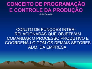 CONCEITO DE PROGRAMAÇÃO
E CONTROLE DA PRODUÇÃO
(S. B. Zacarelli)
CONJTO DE FUNÇOES INTER-
RELACIONADAS QUE OBJETIVAM
COMANDAR O PROCESSO PRODUTIVO E
COORDENÁ-LO COM OS DEMAIS SETORES
ADM. DA EMPRESA.
 