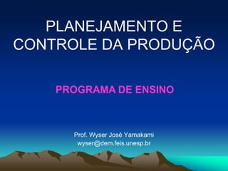 PLANEJAMENTO E
CONTROLE DA PRODUÇÃO
Prof. Wyser José Yamakami
wyser@dem.feis.unesp.br
PROGRAMA DE ENSINO
 