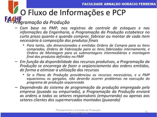 O Fluxo de Informações e PCP
• Programação da Produção
– Com base no PMP, nos registros de controle de estoques e nas
informações da Engenharia, a Programação da Produção estabelece no
curto prazo quanto e quando comprar, fabricar ou montar de cada item
necessário à composição dos produtos finais
• Para tanto, são dimensionadas e emitidas Ordens de Compra para os itens
comprados, Ordens de Fabricação para os itens fabricados internamente, e
Ordens de Montagem para as submontagens intermediárias e montagem
final dos produtos definidos no PMP
– Em função da disponibilidade dos recursos produtivos, a Programação da
Produção se encarrega de fazer o seqüenciamento das ordens emitidas,
de forma a otimizar a utilização dos recursos
• Se o Plano de Produção providenciou os recursos necessários, e o PMP
equacionou os gargalos, não deverão ocorrer problemas na execução do
programa de produção seqüenciado
– Dependendo do sistema de programação da produção empregado pela
empresa (puxado ou empurrado), a Programação da Produção enviará
as ordens a todos os setores responsáveis (empurrando) ou apenas aos
setores clientes dos supermercados montados (puxando)
Planejamento e Controle da Produção:
Teoria e Prática
10
 