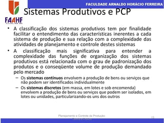 Sistemas Produtivos e PCP
• A classificação dos sistemas produtivos tem por finalidade
facilitar o entendimento das características inerentes a cada
sistema de produção e sua relação com a complexidade das
atividades de planejamento e controle destes sistemas
• A classificação mais significativa para entender a
complexidade das funções de organização dos sistemas
produtivos está relacionada com o grau de padronização dos
produtos e o conseqüente volume de produção demandado
pelo mercado
– Os sistemas contínuos envolvem a produção de bens ou serviços que
não podem ser identificados individualmente
– Os sistemas discretos (em massa, em lotes e sob encomenda)
envolvem a produção de bens ou serviços que podem ser isolados, em
lotes ou unidades, particularizando-os uns dos outros
Planejamento e Controle da Produção:
Teoria e Prática
13
 
