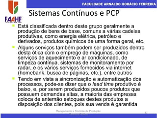 Sistemas Contínuos e PCP
Planejamento e Controle da Produção:
Teoria e Prática
17
 Está classificada dentro deste grupo geralmente a
produção de bens de base, comuns a várias cadeias
produtivas, como energia elétrica, petróleo e
derivados, produtos químicos de uma forma geral, etc.
 Alguns serviços também podem ser produzidos dentro
desta ótica com o emprego de máquinas, como
serviços de aquecimento e ar condicionado, de
limpeza contínua, sistemas de monitoramento por
radar, e os vários serviços fornecidos via internet
(homebank, busca de páginas, etc.), entre outros
 Tendo em vista a sincronização e automatização dos
processos, pode-se dizer que o lead time produtivo é
baixo, e, por serem produzidos poucos produtos que
possuem demandas altas, a maioria das empresas
coloca de antemão estoques destes produtos a
disposição dos clientes, pois sua venda é garantida
 