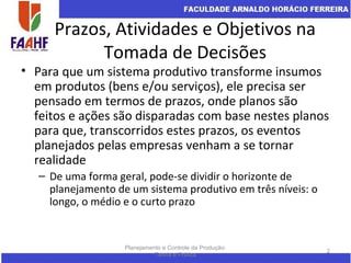 Prazos, Atividades e Objetivos na
Tomada de Decisões
• Para que um sistema produtivo transforme insumos
em produtos (bens e/ou serviços), ele precisa ser
pensado em termos de prazos, onde planos são
feitos e ações são disparadas com base nestes planos
para que, transcorridos estes prazos, os eventos
planejados pelas empresas venham a se tornar
realidade
– De uma forma geral, pode-se dividir o horizonte de
planejamento de um sistema produtivo em três níveis: o
longo, o médio e o curto prazo
Planejamento e Controle da Produção:
Teoria e Prática
2
 