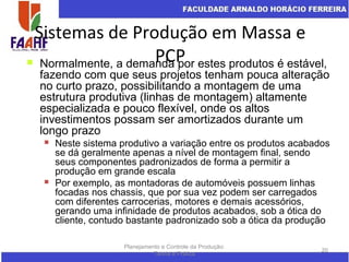 Sistemas de Produção em Massa e
PCP
Planejamento e Controle da Produção:
Teoria e Prática
20
 Normalmente, a demanda por estes produtos é estável,
fazendo com que seus projetos tenham pouca alteração
no curto prazo, possibilitando a montagem de uma
estrutura produtiva (linhas de montagem) altamente
especializada e pouco flexível, onde os altos
investimentos possam ser amortizados durante um
longo prazo
 Neste sistema produtivo a variação entre os produtos acabados
se dá geralmente apenas a nível de montagem final, sendo
seus componentes padronizados de forma a permitir a
produção em grande escala
 Por exemplo, as montadoras de automóveis possuem linhas
focadas nos chassis, que por sua vez podem ser carregados
com diferentes carrocerias, motores e demais acessórios,
gerando uma infinidade de produtos acabados, sob a ótica do
cliente, contudo bastante padronizado sob a ótica da produção
 