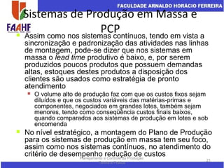 Sistemas de Produção em Massa e
PCP
Planejamento e Controle da Produção:
Teoria e Prática
21
 Assim como nos sistemas contínuos, tendo em vista a
sincronização e padronização das atividades nas linhas
de montagem, pode-se dizer que nos sistemas em
massa o lead time produtivo é baixo, e, por serem
produzidos poucos produtos que possuem demandas
altas, estoques destes produtos a disposição dos
clientes são usados como estratégia de pronto
atendimento
 O volume alto de produção faz com que os custos fixos sejam
diluídos e que os custos variáveis das matérias-primas e
componentes, negociados em grandes lotes, também sejam
menores, tendo como conseqüência custos finais baixos,
quando comparados aos sistemas de produção em lotes e sob
encomenda
 No nível estratégico, a montagem do Plano de Produção
para os sistemas de produção em massa tem seu foco,
assim como nos sistemas contínuos, no atendimento do
critério de desempenho redução de custos
 
