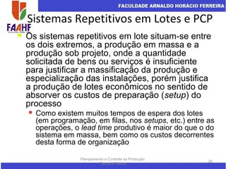 Sistemas Repetitivos em Lotes e PCP
Planejamento e Controle da Produção:
Teoria e Prática
25
 Os sistemas repetitivos em lote situam-se entre
os dois extremos, a produção em massa e a
produção sob projeto, onde a quantidade
solicitada de bens ou serviços é insuficiente
para justificar a massificação da produção e
especialização das instalações, porém justifica
a produção de lotes econômicos no sentido de
absorver os custos de preparação (setup) do
processo
 Como existem muitos tempos de espera dos lotes
(em programação, em filas, nos setups, etc.) entre as
operações, o lead time produtivo é maior do que o do
sistema em massa, bem como os custos decorrentes
desta forma de organização
 