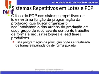 Sistemas Repetitivos em Lotes e PCP
Planejamento e Controle da Produção:
Teoria e Prática
28
 O foco do PCP nos sistemas repetitivos em
lotes está na função de programação da
produção, que busca organizar o
seqüenciamento das ordens de produção em
cada grupo de recursos do centro de trabalho
de forma a reduzir estoques e lead times
produtivos
 Esta programação da produção pode ser realizada
de forma empurrada ou de forma puxada
 