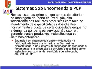 Sistemas Sob Encomenda e PCP
Planejamento e Controle da Produção:
Teoria e Prática
36
 Nestes sistemas exige-se, em termos de critérios
na montagem do Plano de Produção, alta
flexibilidade dos recursos produtivos com foco no
atendimento de especificidades dos clientes,
normalmente a custa de certa ociosidade enquanto
a demanda por bens ou serviços não ocorrer,
gerando custos produtivos mais altos que os
sistemas anteriores
 Exemplos de sistemas sob encomenda estão na
fabricação de bens como navios, aviões, usinas
hidroelétricas, e nos setores de fabricação de máquinas e
ferramentas, e a prestação de serviços específicos como
agências de propaganda, escritórios de advocacia,
arquitetura, etc.
 