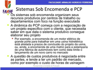 Sistemas Sob Encomenda e PCP
Planejamento e Controle da Produção:
Teoria e Prática
37
 Os sistemas sob encomenda organizam seus
recursos produtivos por centros de trabalho ou
departamentos com foco na função executada
 A dinâmica do PCP começa com a negociação de
um projeto específico com o cliente, que necessita
saber em que data o sistema produtivo consegue
elaborar seu projeto
 Por exemplo, a encomenda de um motor elétrico de
grande porte para trabalhar em uma usina hidrelétrica
está atrelada a prazos de conclusão do projeto da usina,
ou, ainda, a encomenda de uma matriz para a estamparia
de uma fábrica de automóveis tem como data limite o
lançamento de um novo carro no mercado
 A questão de custos produtivos é negociada entre
as partes, e tende a ter um padrão de mercado,
como por exemplo o custo de horas de usinagem
 