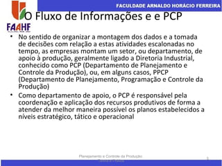 O Fluxo de Informações e e PCP
• No sentido de organizar a montagem dos dados e a tomada
de decisões com relação a estas atividades escalonadas no
tempo, as empresas montam um setor, ou departamento, de
apoio à produção, geralmente ligado a Diretoria Industrial,
conhecido como PCP (Departamento de Planejamento e
Controle da Produção), ou, em alguns casos, PPCP
(Departamento de Planejamento, Programação e Controle da
Produção)
• Como departamento de apoio, o PCP é responsável pela
coordenação e aplicação dos recursos produtivos de forma a
atender da melhor maneira possível os planos estabelecidos a
níveis estratégico, tático e operacional
Planejamento e Controle da Produção:
Teoria e Prática
5
 