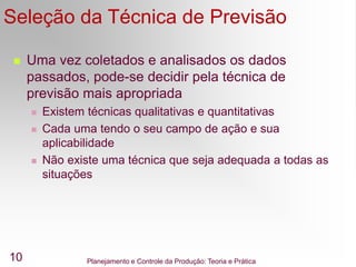 Planejamento e Controle da Produção: Teoria e Prática
10
Seleção da Técnica de Previsão
 Uma vez coletados e analisados os dados
passados, pode-se decidir pela técnica de
previsão mais apropriada
 Existem técnicas qualitativas e quantitativas
 Cada uma tendo o seu campo de ação e sua
aplicabilidade
 Não existe uma técnica que seja adequada a todas as
situações
 