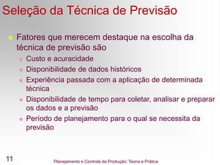Planejamento e Controle da Produção: Teoria e Prática
11
Seleção da Técnica de Previsão
 Fatores que merecem destaque na escolha da
técnica de previsão são
 Custo e acuracidade
 Disponibilidade de dados históricos
 Experiência passada com a aplicação de determinada
técnica
 Disponibilidade de tempo para coletar, analisar e preparar
os dados e a previsão
 Período de planejamento para o qual se necessita da
previsão
 