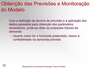 Planejamento e Controle da Produção: Teoria e Prática
12
Obtenção das Previsões e Monitoração
do Modelo
 Com a definição da técnica de previsão e a aplicação dos
dados passados para obtenção dos parâmetros
necessários, pode-se obter as projeções futuras da
demanda
 Quanto maior for o horizonte pretendido, menor a
confiabilidade na demanda prevista
 