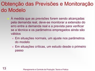 Planejamento e Controle da Produção: Teoria e Prática
13
Obtenção das Previsões e Monitoração
do Modelo
 À medida que as previsões forem sendo alcançadas
pela demanda real, deve-se monitorar a extensão do
erro entre a demanda real e a prevista para verificar
se a técnica e os parâmetros empregados ainda são
válidos
 Em situações normais, um ajuste nos parâmetros
do modelo
 Em situações críticas, um estudo desde o primeiro
passo
 