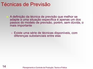Planejamento e Controle da Produção: Teoria e Prática
14
Técnicas de Previsão
 A definição da técnica de previsão que melhor se
adapte a uma situação específica é apenas um dos
passos do modelo de previsão, porém, sem dúvida, o
mais importante
 Existe uma série de técnicas disponíveis, com
diferenças substanciais entre elas
 