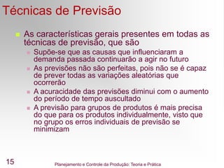 Planejamento e Controle da Produção: Teoria e Prática
15
Técnicas de Previsão
 As características gerais presentes em todas as
técnicas de previsão, que são
 Supõe-se que as causas que influenciaram a
demanda passada continuarão a agir no futuro
 As previsões não são perfeitas, pois não se é capaz
de prever todas as variações aleatórias que
ocorrerão
 A acuracidade das previsões diminui com o aumento
do período de tempo auscultado
 A previsão para grupos de produtos é mais precisa
do que para os produtos individualmente, visto que
no grupo os erros individuais de previsão se
minimizam
 