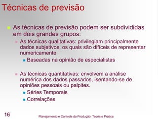 Planejamento e Controle da Produção: Teoria e Prática
16
Técnicas de previsão
 As técnicas de previsão podem ser subdivididas
em dois grandes grupos:
 As técnicas qualitativas: privilegiam principalmente
dados subjetivos, os quais são difíceis de representar
numericamente
 Baseadas na opinião de especialistas
 As técnicas quantitativas: envolvem a análise
numérica dos dados passados, isentando-se de
opiniões pessoais ou palpites.
 Séries Temporais
 Correlações
 