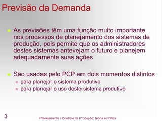 Planejamento e Controle da Produção: Teoria e Prática
3
Previsão da Demanda
 As previsões têm uma função muito importante
nos processos de planejamento dos sistemas de
produção, pois permite que os administradores
destes sistemas antevejam o futuro e planejem
adequadamente suas ações
 São usadas pelo PCP em dois momentos distintos
 para planejar o sistema produtivo
 para planejar o uso deste sistema produtivo
 
