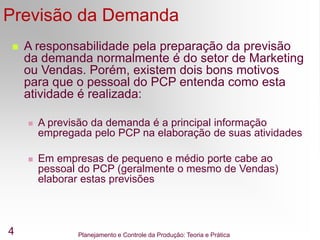 Planejamento e Controle da Produção: Teoria e Prática
4
Previsão da Demanda
 A responsabilidade pela preparação da previsão
da demanda normalmente é do setor de Marketing
ou Vendas. Porém, existem dois bons motivos
para que o pessoal do PCP entenda como esta
atividade é realizada:
 A previsão da demanda é a principal informação
empregada pelo PCP na elaboração de suas atividades
 Em empresas de pequeno e médio porte cabe ao
pessoal do PCP (geralmente o mesmo de Vendas)
elaborar estas previsões
 