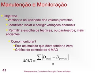 Planejamento e Controle da Produção: Teoria e Prática
41
Manutenção e Monitoração
MAD
D D
n
atual prevista



 Objetivos
Verificar a acuracidade dos valores previstos
 Identificar, isolar e corrigir variações anormais
 Permitir a escolha de técnicas, ou parâmetros, mais
eficientes
 Como monitorar?
Erro acumulado que deve tender a zero
Gráfico de controle de 4 MAD
 