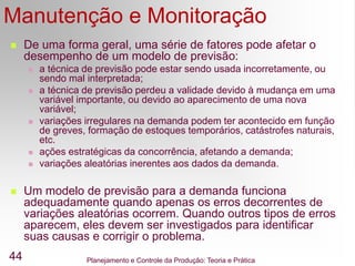 Planejamento e Controle da Produção: Teoria e Prática
44
 De uma forma geral, uma série de fatores pode afetar o
desempenho de um modelo de previsão:
 a técnica de previsão pode estar sendo usada incorretamente, ou
sendo mal interpretada;
 a técnica de previsão perdeu a validade devido à mudança em uma
variável importante, ou devido ao aparecimento de uma nova
variável;
 variações irregulares na demanda podem ter acontecido em função
de greves, formação de estoques temporários, catástrofes naturais,
etc.
 ações estratégicas da concorrência, afetando a demanda;
 variações aleatórias inerentes aos dados da demanda.
 Um modelo de previsão para a demanda funciona
adequadamente quando apenas os erros decorrentes de
variações aleatórias ocorrem. Quando outros tipos de erros
aparecem, eles devem ser investigados para identificar
suas causas e corrigir o problema.
Manutenção e Monitoração
 