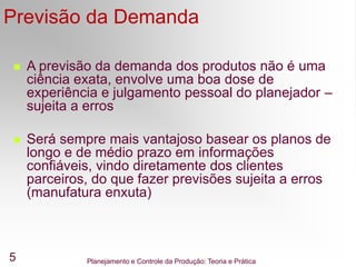 Planejamento e Controle da Produção: Teoria e Prática
5
Previsão da Demanda
 A previsão da demanda dos produtos não é uma
ciência exata, envolve uma boa dose de
experiência e julgamento pessoal do planejador –
sujeita a erros
 Será sempre mais vantajoso basear os planos de
longo e de médio prazo em informações
confiáveis, vindo diretamente dos clientes
parceiros, do que fazer previsões sujeita a erros
(manufatura enxuta)
 