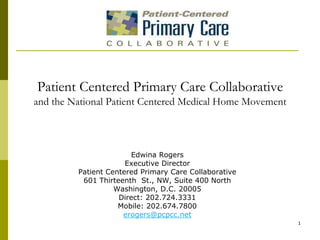 Patient Centered Primary Care Collaborativeand the National Patient Centered Medical Home Movement Edwina Rogers Executive Director Patient Centered Primary Care Collaborative 601 Thirteenth  St., NW, Suite 400 North Washington, D.C. 20005 Direct: 202.724.3331 Mobile: 202.674.7800 erogers@pcpcc.net 1 