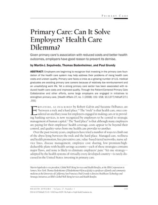 Pr im ary   Car e




Primary Care: Can It Solve
Employers’ Health Care
Dilemma?
Given primary care’s association with reduced costs and better health
outcomes, employers have good reason to prevent its demise.
by Martin-J. Sepulveda, Thomas Bodenheimer, and Paul Grundy

ABSTRACT: Employers are beginning to recognize that investing in the primary care foun-
dation of the health care system may help address their problems of rising health care
costs and uneven quality. Primary care faces a crisis as a growing number of U.S. medical
graduates are avoiding primary care careers because of relatively low reimbursement and
an unsatisfying work life. Yet a strong primary care sector has been associated with re-
duced health care costs and improved quality. Through the Patient-Centered Primary Care
Collaborative and other efforts, some large employers are engaged in initiatives to
strengthen primary care. [Health Affairs 27, no. 1 (2008): 151–158; 10.1377/hlthaff.27.1
.151]




E
      m p l o y e r s , a s d e s c r i b e d by Robert Galvin and Suzanne Delbanco, are
      “between a rock and a hard place.”1 The “rock” is that health care, once con-
      sidered an ancillary issue for employers engaged in making cars or in provid-
ing banking services, is now recognized by employers to be central to strategic
management of human capital.2 The “hard place” is that although many employers
are paying for their employees’ health coverage, costs appear to be beyond their
control, and quality varies from one health care provider to another.
   Over the past twenty years, employers have tried a number of ways to climb out
of the abyss lying between the rock and the hard place. Managed care, wellness
and health promotion, free preventive care, value-based tiered networks, nurse ad-
vice lines, disease management, employee cost sharing, low-premium/high-
deductible plans with health savings accounts—each of these strategies contains
major flaws, and none is likely to eliminate employers’ pain.3 Yet one strategy—
adopted by the health systems of virtually every developed country—is rarely dis-
cussed in the United States: investing in primary care.


Martin Sepulveda is vice president, Global Well-Being Services and Health Benefits, at the IBM Corporation in
Somers, New York. Thomas Bodenheimer (TBodenheimer@fcm.ucsf.edu) is a professor of family and community
medicine at the University of California, San Francisco. Paul Grundy is director, Healthcare Technology and
Strategic Initiatives, at IBM’s Global Well-Being Services and Health Benefits.



H E A L T H A F F A I R S ~ Vo l u m e 2 7 , N u m b e r 1                                                    151
DOI 10.1377/hlthaff.27.1.151 ©2008 Project HOPE–The People-to-People Health Foundation, Inc.
 