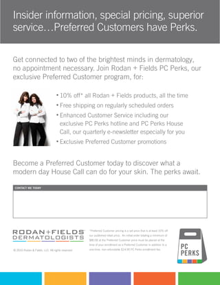 Insider information, special pricing, superior
service…Preferred Customers have Perks.

Get connected to two of the brightest minds in dermatology,
no appointment necessary. Join Rodan + Fields PC Perks, our
exclusive Preferred Customer program, for:

                                     10% off* all Rodan + Fields products, all the time
                                     Free shipping on regularly scheduled orders
                                     Enhanced Customer Service including our
                                     exclusive PC Perks hotline and PC Perks House
                                     Call, our quarterly e-newsletter especially for you
                                     Exclusive Preferred Customer promotions


Become a Preferred Customer today to discover what a
modern day House Call can do for your skin. The perks await.

 contact me today


  Consultant name                                                        (000) 000-0000
  Independent Consultant                                                 email@url.com
                                                                         http://[insert pws name here].myrandf.com




                                                   *Preferred Customer pricing is a set price that is at least 10% off
                                                   our published retail price. An initial order totaling a minimum of
                                                   $80.00 at the Preferred Customer price must be placed at the
                                                   time of your enrollment as a Preferred Customer in addition to a
© 2010 Rodan & Fields, LLC. All rights reserved.   one-time, non-refundable $14.95 PC Perks enrollment fee.
 