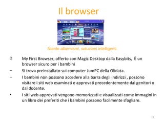 Il browser My First Browser, offerto con Magic Desktop dalla Easybits,  è un browser sicuro per i bambini  Si trova preinstallato sui computer JumPC della Olidata.  I bambini non possono accedere alla barra degli indirizzi , possono visitare i siti web esaminati e approvati precedentemente dai genitori o dal docente. I siti web approvati vengono memorizzati e visualizzati come immagini in un libro dei preferiti che i bambini possono facilmente sfogliare. Niente allarmismi, soluzioni intelligenti 