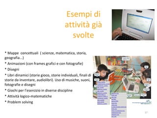 * M appe  concettuali  ( scienze, matematica, storia, geografia...) * Animazioni (con frames grafici e con fotografie) * Disegni * Libri dinamici (storie gioco, storie individuali, finali di storie da inventare, audiolibri).  U so di musiche, suoni, fotografie e disegni * Giochi per l’esercizio in diverse discipline * Attività logico-matematiche * Problem solving Esempi di attività già svolte 