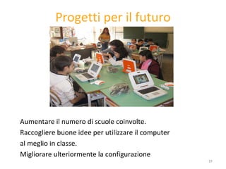 Progetti per il futuro Aumentare il numero di scuole coinvolte.  Raccogliere buone idee per utilizzare il computer al meglio in classe. Migliorare ulteriormente la configurazione 