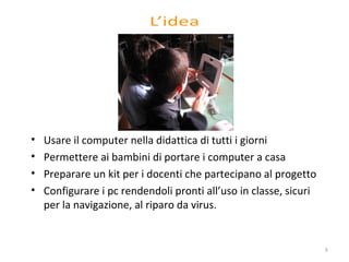 U sare il computer nella didattica di tutti i giorni Permettere ai bambini di portare i computer a casa  Preparare un kit per i docenti che partecipano al progetto C onfigurare i pc rendendoli pronti all’uso in classe, sicuri per la navigazione, al riparo da virus. 