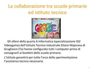 Gli allievi della quarta A Informatica (specializzazione IG2  Videogame) dell’Istituto Tecnico Industriale Ettore Majorana di Grugliasco (To) hanno configurato tutti i computer prima di consegnarli ai bambini delle scuole primarie.  L’Istituto garantirà per tutto l’arco della sperimentazione l’assistenza tecnica necessaria.     