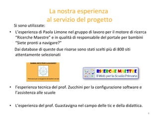 La nostra esperienza  al servizio del progetto Si sono utilizzate: L’esperienza di Paola Limone nel gruppo di lavoro per il motore di ricerca “Ricerche Maestre” e in qualità di responsabile del portale per bambini “Siete pronti a navigare?” Dai database di queste due risorse sono stati scelti più di 800 siti attentamente selezionati l’esperienza tecnica del prof. Zucchini per la configurazione software e l’assistenza alle scuole L’esperienza del prof. Guastavigna nel campo delle tic e della didattica. 